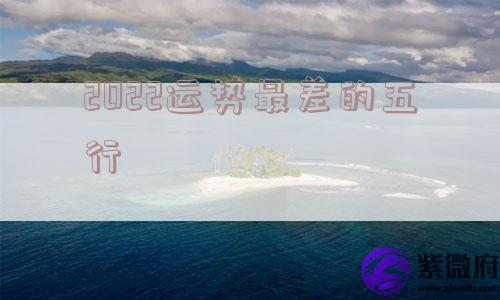 2022运势最差的五行 2022运势最差的五行