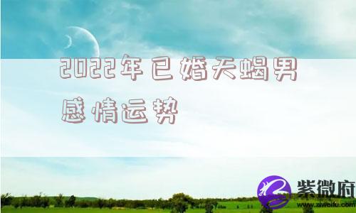 2022年已婚天蝎男感情运势 2022年已婚天蝎男感情运势