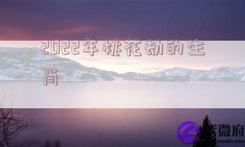 2022年桃花劫的生肖 2022年桃花劫的生肖