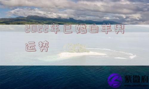 2022年已婚白羊男运势 2022年已婚白羊男运势