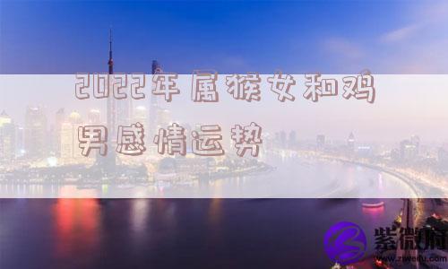 2022年属猴女和鸡男感情运势