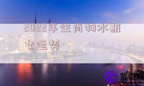 2022年生肖狗水瓶女运势 2022年生肖狗水瓶女运势