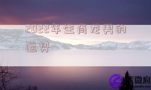 2022年生肖龙男的运势 2022年生肖龙男的运势