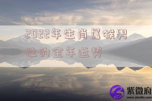2022年生肖属猴男性的全年运势 2022年生肖属猴男性的全年运势