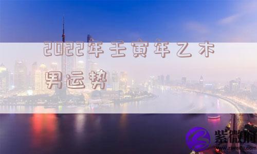 2022年壬寅年乙木男运势 2022年壬寅年乙木男运势