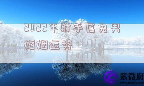 2022年射手属兔男婚姻运势 2022年射手属兔男婚姻运势