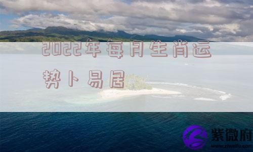 2022年每月生肖运势卜易居 2022年每月生肖运势卜易居