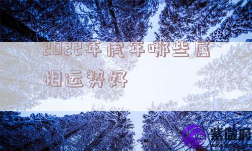 2022年虎年哪些属相运势好 2022年虎年哪些属相运势好