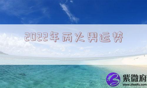 2022年丙火男运势 2022年丙火男运势