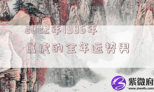 2022年1986年属虎的全年运势男 2022年1986年属虎的全年运势男