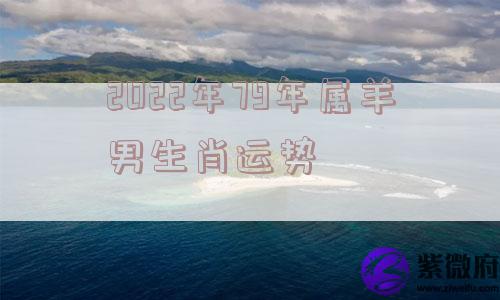 2022年79年属羊男生肖运势 2022年79年属羊男生肖运势