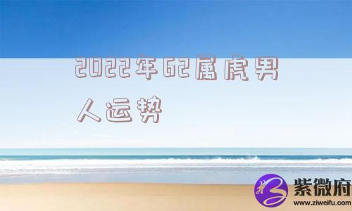 2022年62属虎男人运势 2022年62属虎男人运势