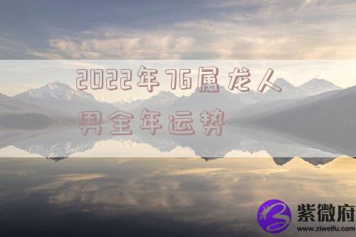 2022年76属龙人男全年运势 2022年76属龙人男全年运势
