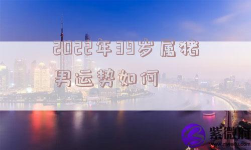 2022年39岁属猪男运势如何 2022年39岁属猪男运势如何