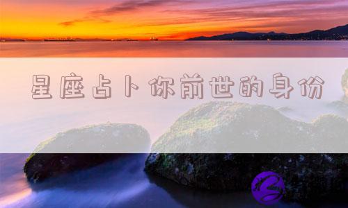 星座占卜你前世的身份 星座占卜你前世的身份