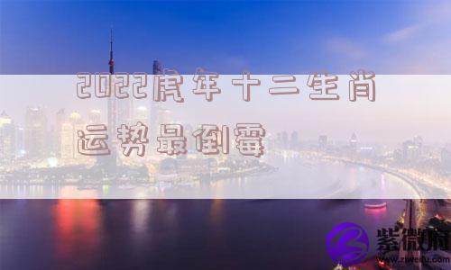 2022虎年十二生肖运势最倒霉 2022虎年十二生肖运势最倒霉