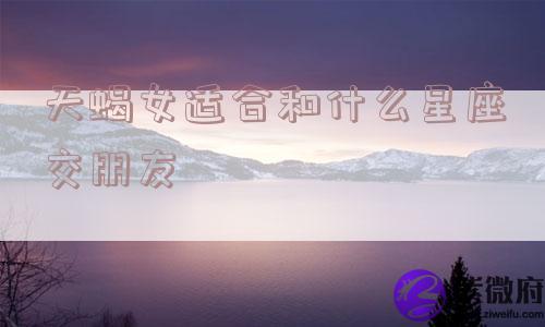 天蝎女适合和什么星座交朋友