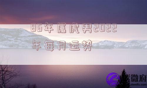 86年属虎男2022年每月运势