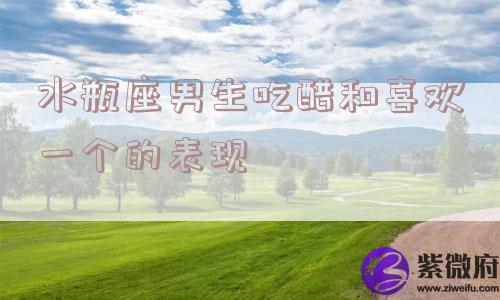 水瓶座男生吃醋和喜欢一个的表现
