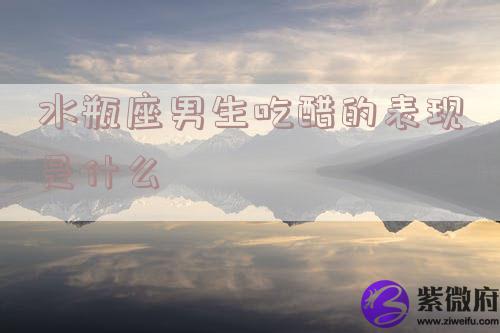 水瓶座男生吃醋的表现是什么