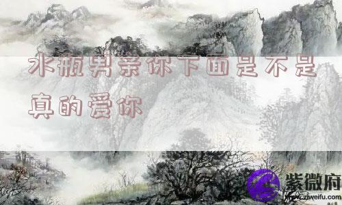 水瓶男亲你下面是不是真的爱你