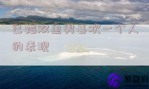 已婚双鱼男喜欢一个人的表现