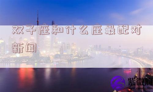 双子座和什么座最配对新闻